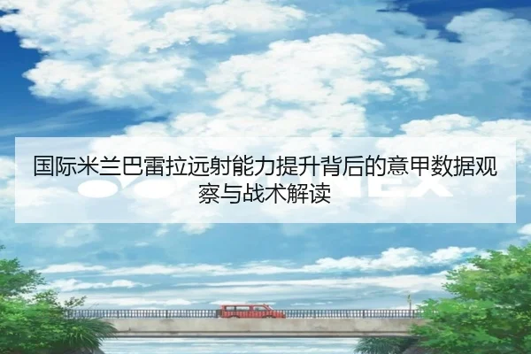 国际米兰巴雷拉远射能力提升背后的意甲数据观察与战术解读