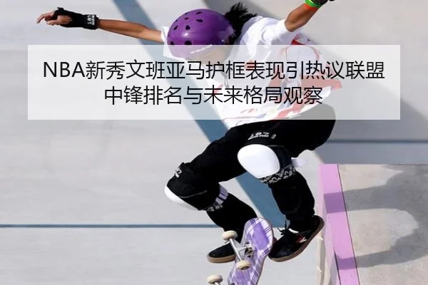 NBA新秀文班亚马护框表现引热议联盟中锋排名与未来格局观察