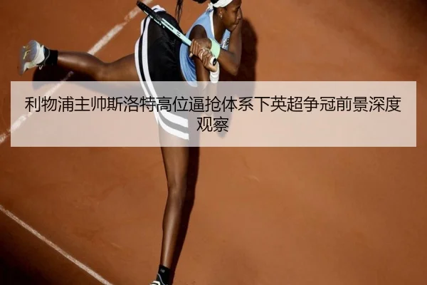 利物浦主帅斯洛特高位逼抢体系下英超争冠前景深度观察