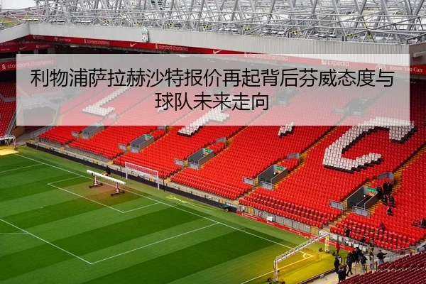 利物浦萨拉赫沙特报价再起背后芬威态度与球队未来走向