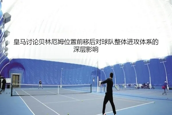 皇马讨论贝林厄姆位置前移后对球队整体进攻体系的深层影响