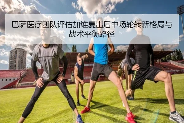 巴萨医疗团队评估加维复出后中场轮转新格局与战术平衡路径