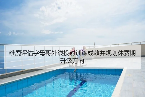 雄鹿评估字母哥外线投射训练成效并规划休赛期升级方向