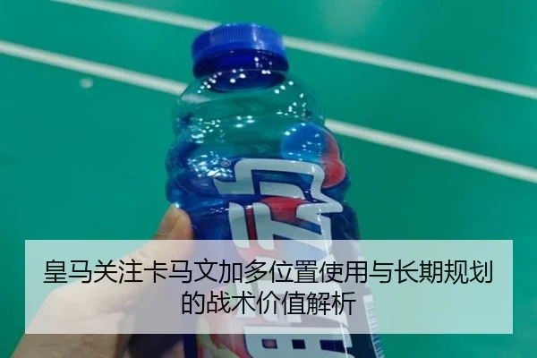 皇马关注卡马文加多位置使用与长期规划的战术价值解析