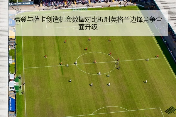 福登与萨卡创造机会数据对比折射英格兰边锋竞争全面升级