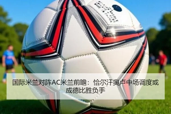 国际米兰对阵AC米兰前瞻：恰尔汗奥卢中场调度或成德比胜负手