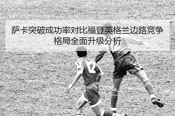 萨卡突破成功率对比福登英格兰边路竞争格局全面升级分析